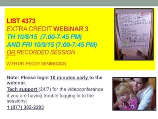 LIST 4373
EXTRACREDIT WEBINAR 3
TH 10/8/15 (7:00-7:45 PM)
AND FRI 10/9/15 (7:00-7:45 PM)
OR RECORDED SESSION
*
WITH DR. PEGGYSEMINGSON
Note: Please login 10 minutes early to the
webinar.
Tech support (24/7) for the videoconference
if you are having trouble logging in to the
sessions:
1 (877) 382-2293
 
