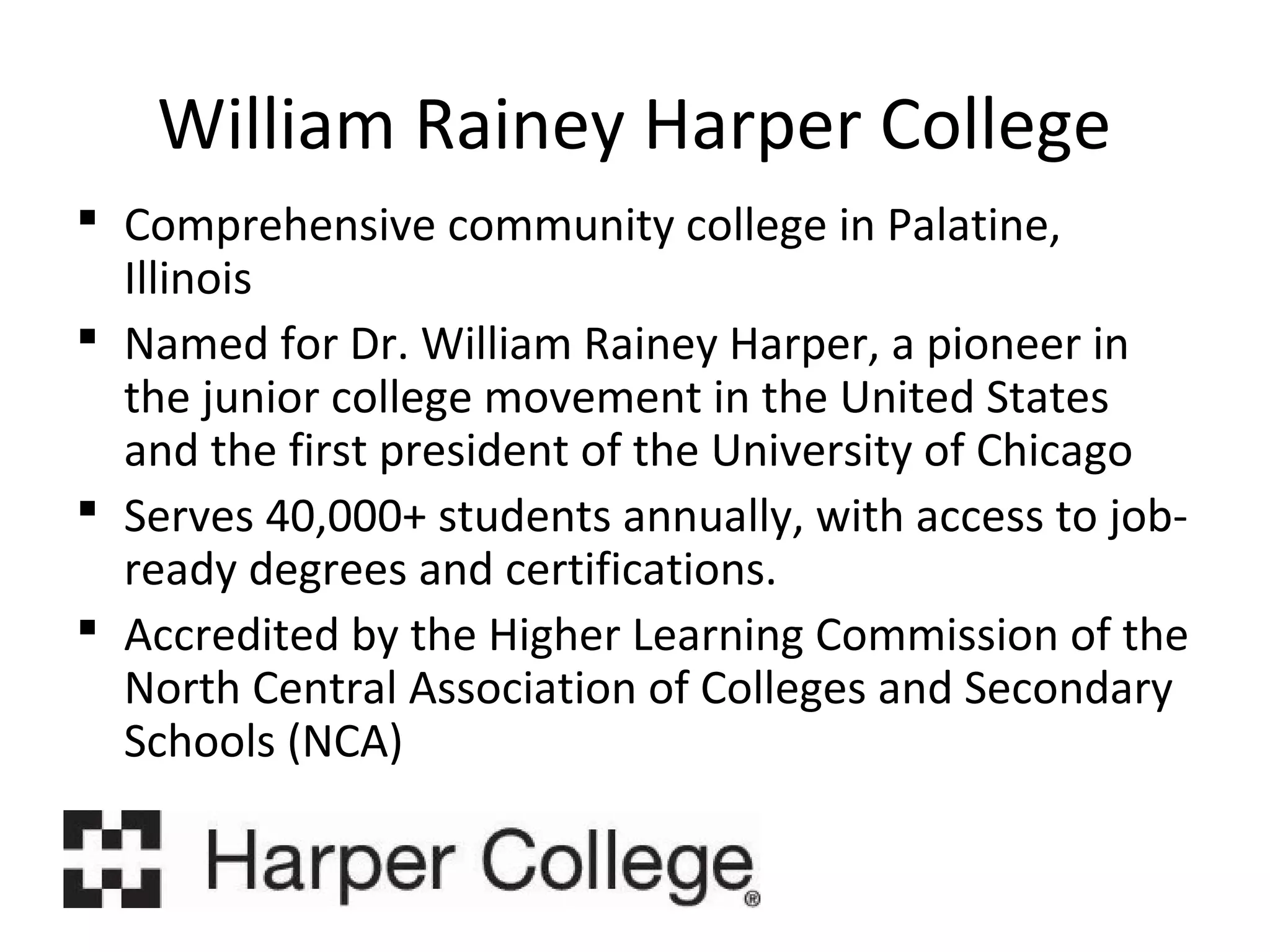 William Rainey Harper College
 Comprehensive community college in Palatine,
Illinois
 Named for Dr. William Rainey Harper, a pioneer in
the junior college movement in the United States
and the first president of the University of Chicago
 Serves 40,000+ students annually, with access to jobready degrees and certifications.
 Accredited by the Higher Learning Commission of the
North Central Association of Colleges and Secondary
Schools (NCA)

 