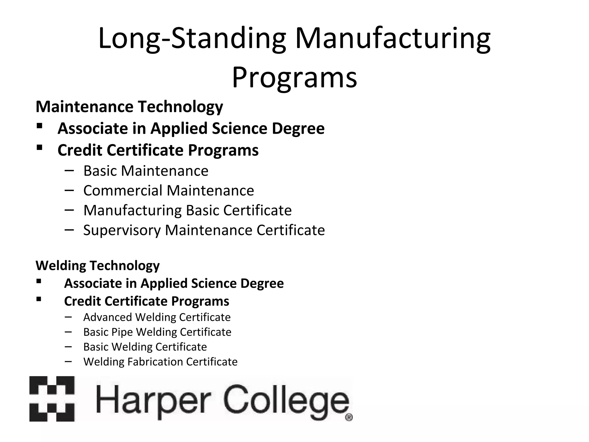 Long-Standing Manufacturing
Programs

Maintenance Technology
 Associate in Applied Science Degree
 Credit Certificate Programs
–
–
–
–

Basic Maintenance
Commercial Maintenance
Manufacturing Basic Certificate
Supervisory Maintenance Certificate

Welding Technology
 Associate in Applied Science Degree
 Credit Certificate Programs
–
–
–
–

Advanced Welding Certificate
Basic Pipe Welding Certificate
Basic Welding Certificate
Welding Fabrication Certificate

 