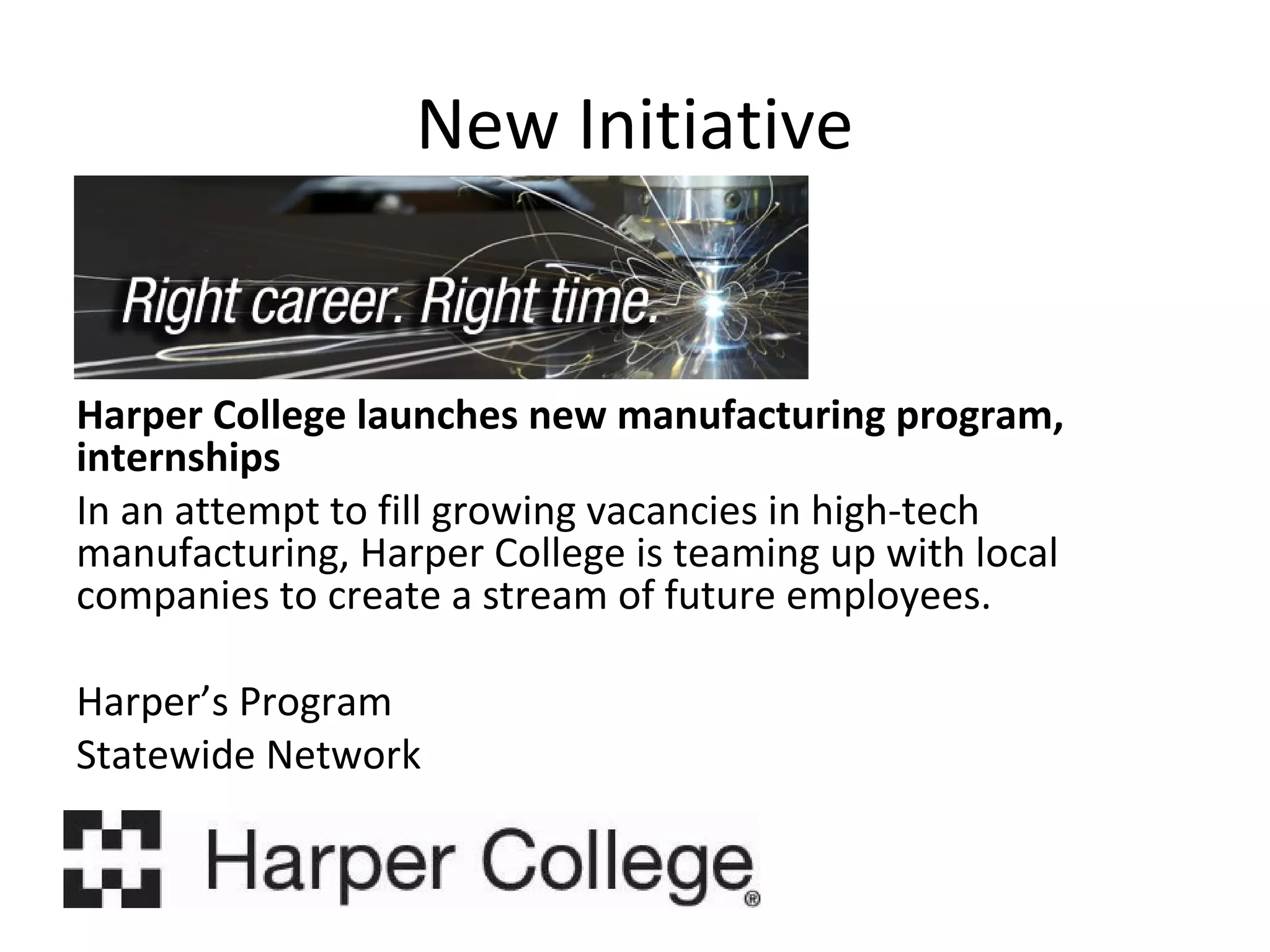 New Initiative

Harper College launches new manufacturing program,
internships
In an attempt to fill growing vacancies in high-tech
manufacturing, Harper College is teaming up with local
companies to create a stream of future employees.
Harper’s Program
Statewide Network

 