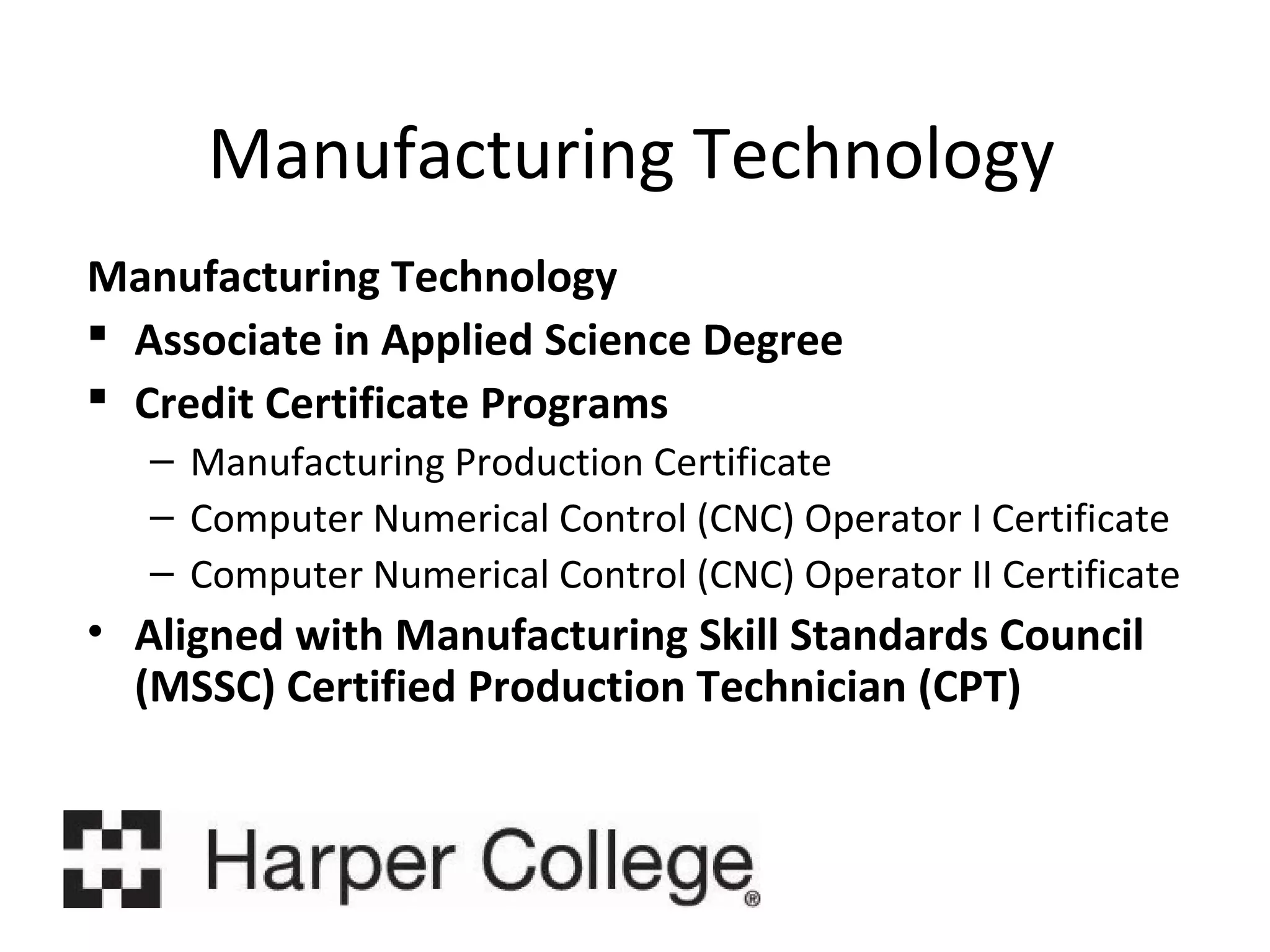 Manufacturing Technology
Manufacturing Technology
 Associate in Applied Science Degree
 Credit Certificate Programs
– Manufacturing Production Certificate
– Computer Numerical Control (CNC) Operator I Certificate
– Computer Numerical Control (CNC) Operator II Certificate

• Aligned with Manufacturing Skill Standards Council
(MSSC) Certified Production Technician (CPT)

 