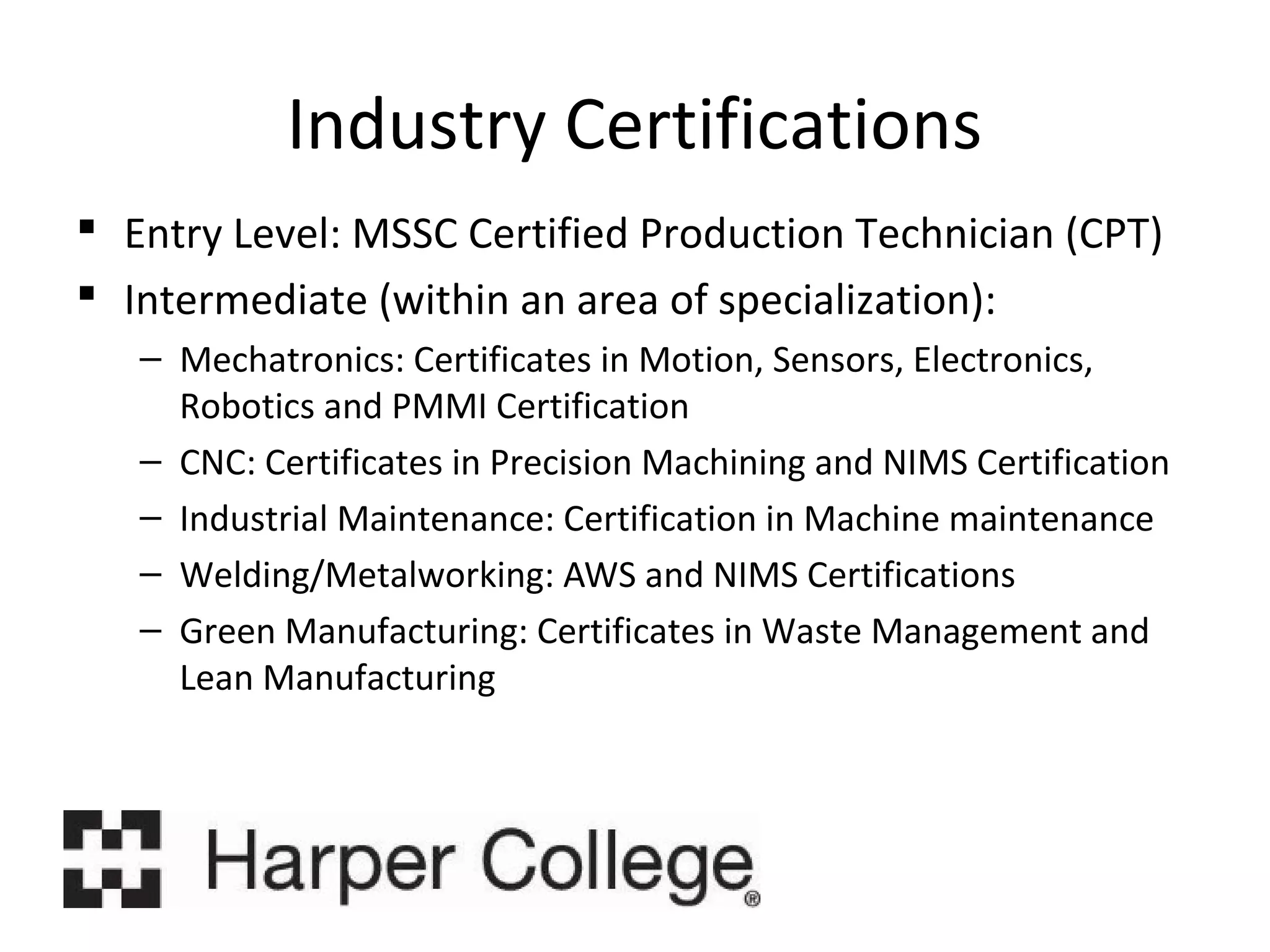 Industry Certifications
 Entry Level: MSSC Certified Production Technician (CPT)
 Intermediate (within an area of specialization):
– Mechatronics: Certificates in Motion, Sensors, Electronics,
Robotics and PMMI Certification
– CNC: Certificates in Precision Machining and NIMS Certification
– Industrial Maintenance: Certification in Machine maintenance
– Welding/Metalworking: AWS and NIMS Certifications
– Green Manufacturing: Certificates in Waste Management and
Lean Manufacturing

 
