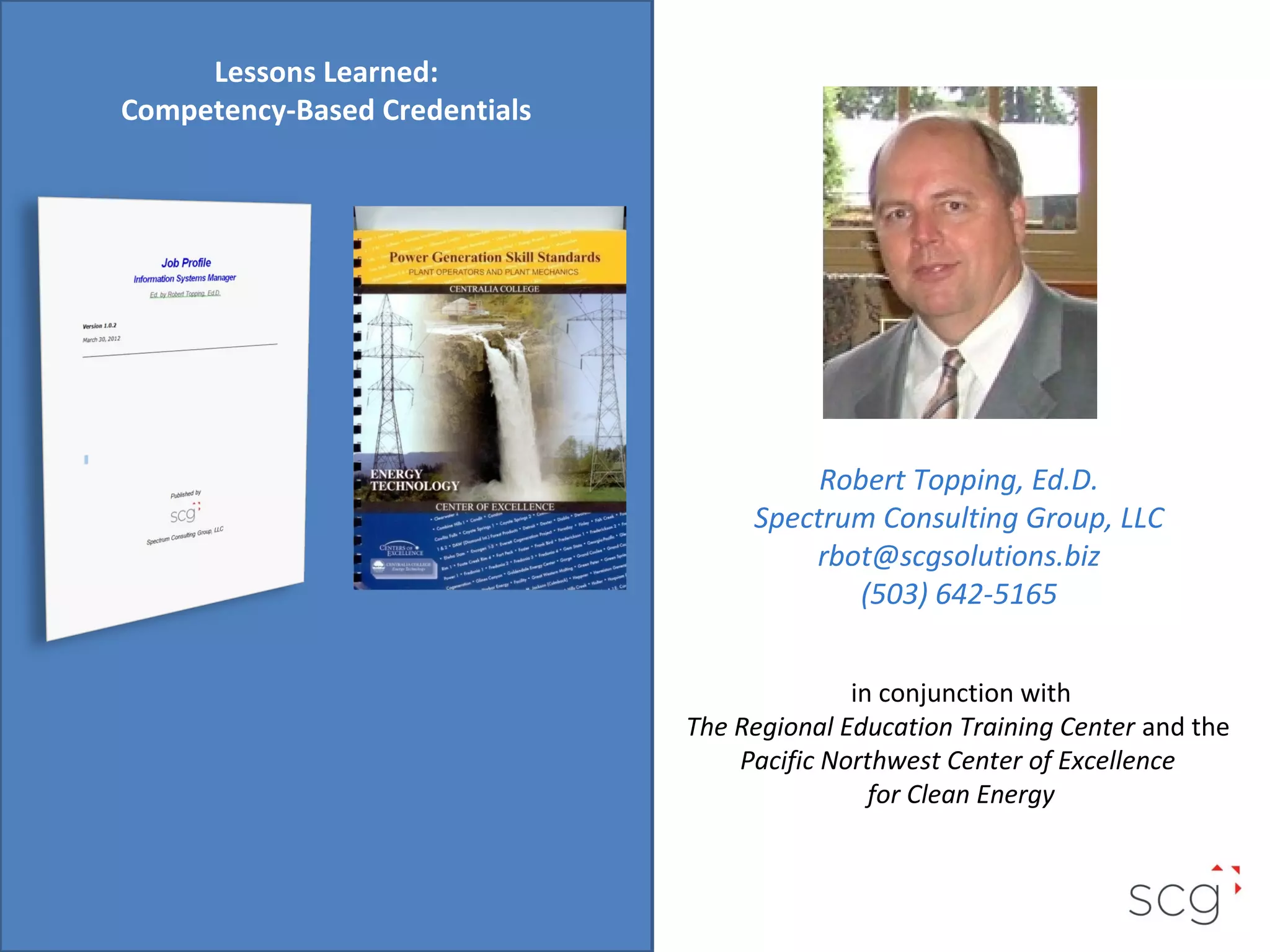 Lessons Learned:
Competency-Based Credentials

Robert Topping, Ed.D.
Spectrum Consulting Group, LLC
rbot@scgsolutions.biz
(503) 642-5165
in conjunction with
The Regional Education Training Center and the
Pacific Northwest Center of Excellence
for Clean Energy

 