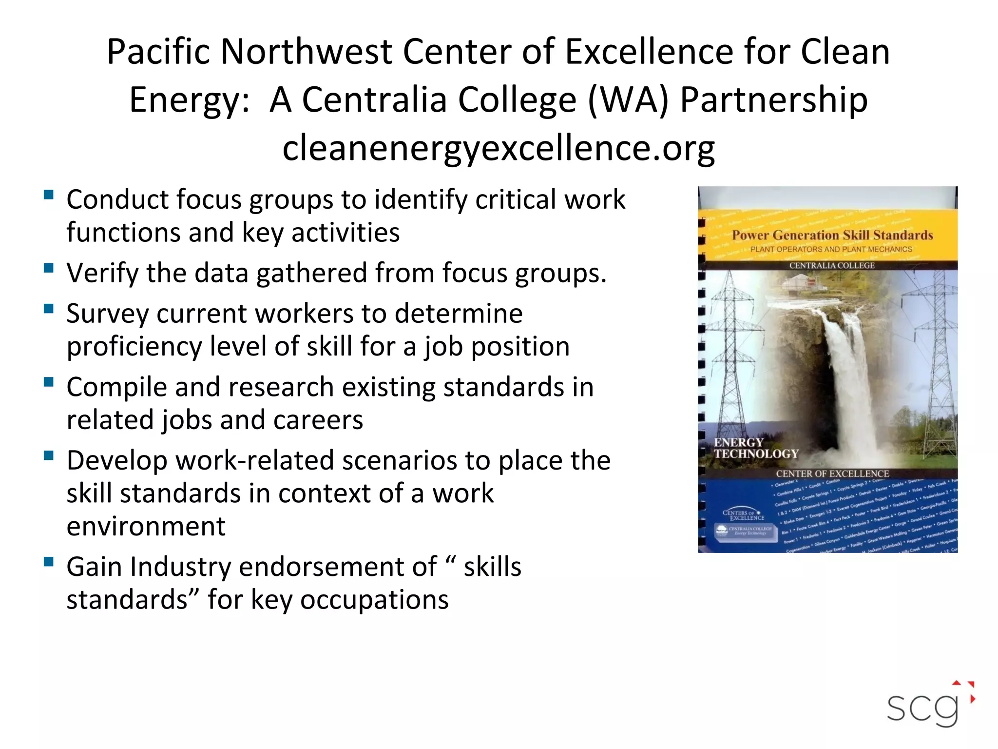 Pacific Northwest Center of Excellence for Clean
Energy: A Centralia College (WA) Partnership
cleanenergyexcellence.org
 Conduct focus groups to identify critical work
functions and key activities
 Verify the data gathered from focus groups.
 Survey current workers to determine
proficiency level of skill for a job position
 Compile and research existing standards in
related jobs and careers
 Develop work-related scenarios to place the
skill standards in context of a work
environment
 Gain Industry endorsement of “ skills
standards” for key occupations

23

 