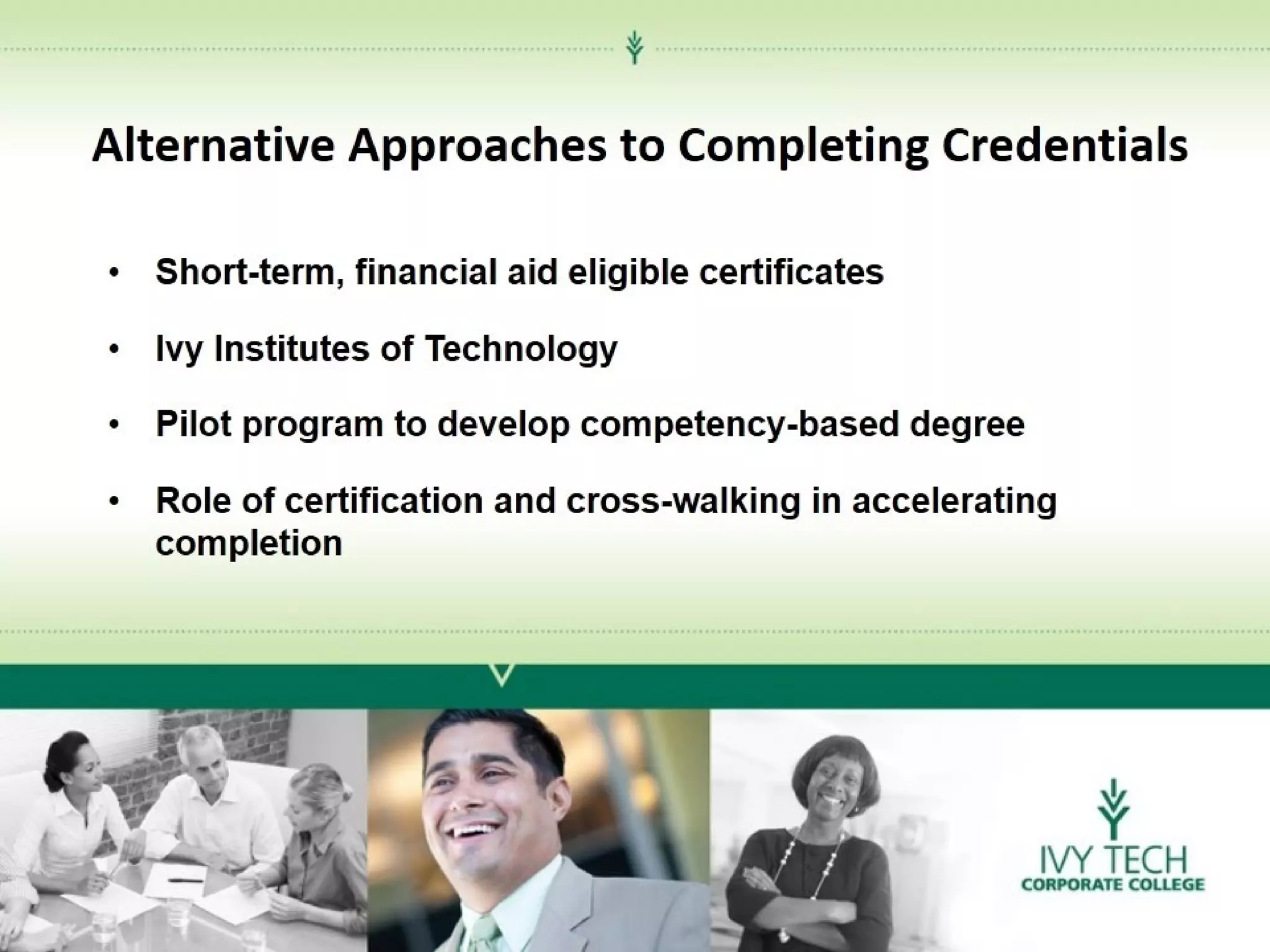 Alternative Approaches to Completing Credentials
•

Short-term, financial aid eligible certificates

•

Ivy Institutes of Technology

•

Pilot program to develop competency-based degree

•

Role of certification and cross-walking in accelerating
completion

 
