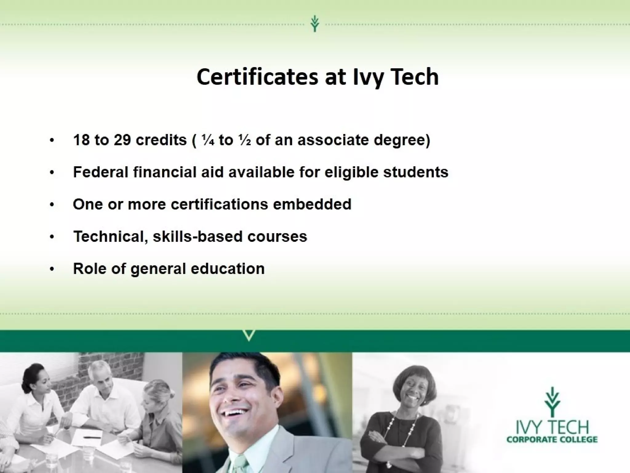 Certificates at Ivy Tech
•

18 to 29 credits ( ¼ to ½ of an associate degree)

•

Federal financial aid available for eligible students

•

One or more certifications embedded

•

Technical, skills-based courses

•

Role of general education

 