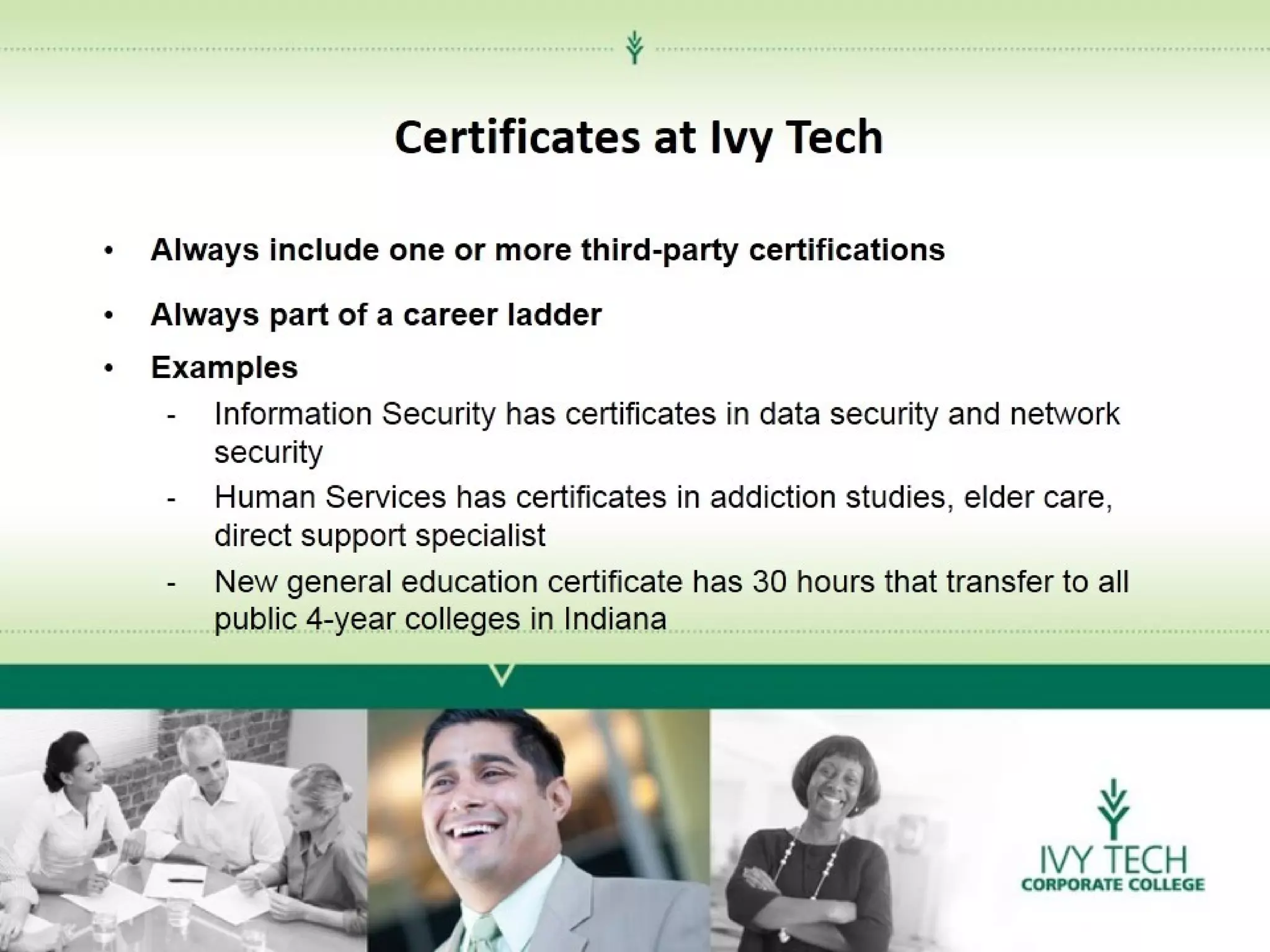 Certificates at Ivy Tech
•

Always include one or more third-party certifications

•
•

Always part of a career ladder
Examples
- Information Security has certificates in data security and network
security
- Human Services has certificates in addiction studies, elder care,
direct support specialist
- New general education certificate has 30 hours that transfer to all
public 4-year colleges in Indiana

 