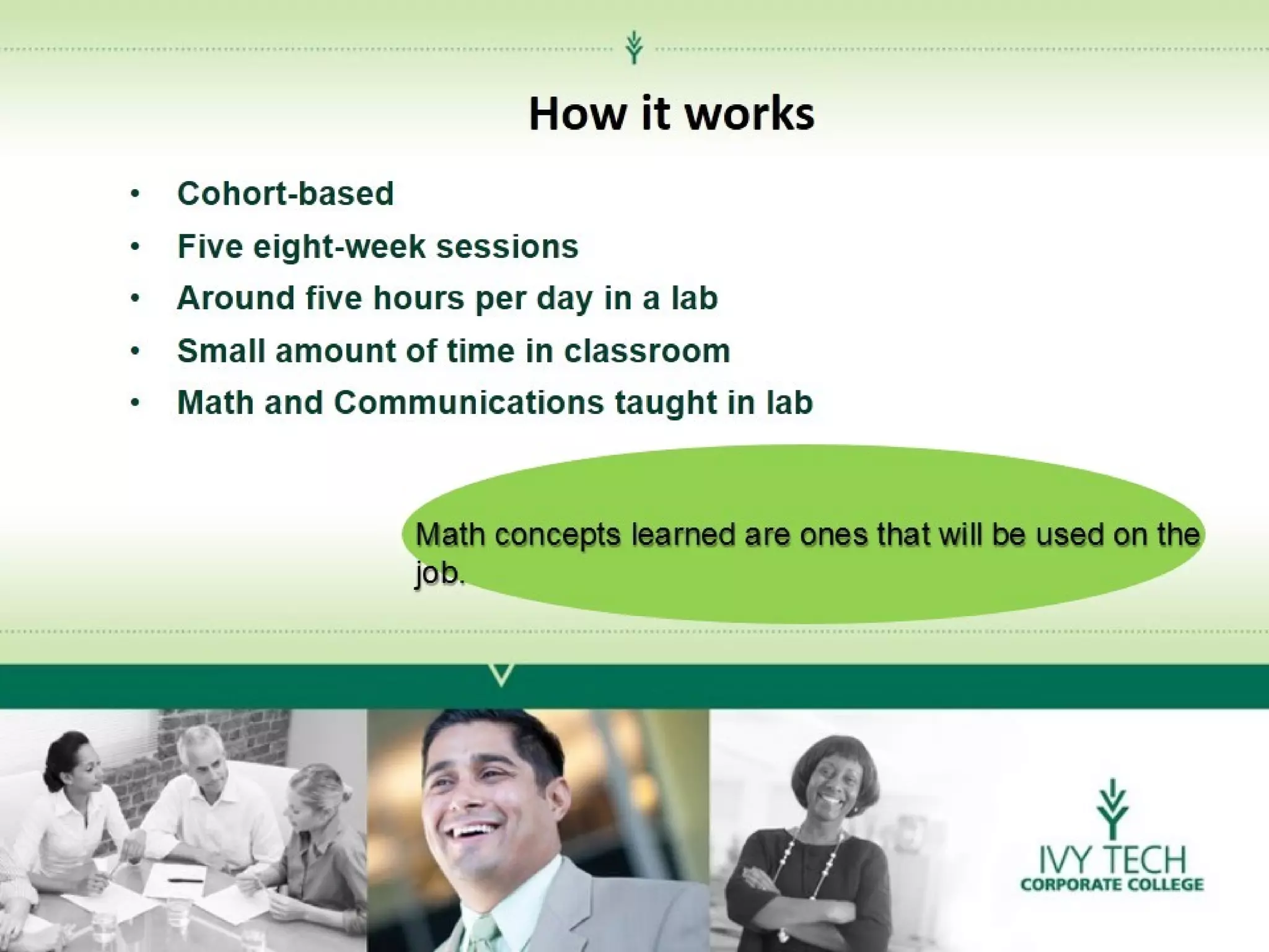 How it works
•Cohort-based
•Five eight-week sessions
•Around five hours per day in a lab
•Small amount of time in classroom
•Math and Communications taught in lab

Math concepts learned are ones that will be used on the
job.

 