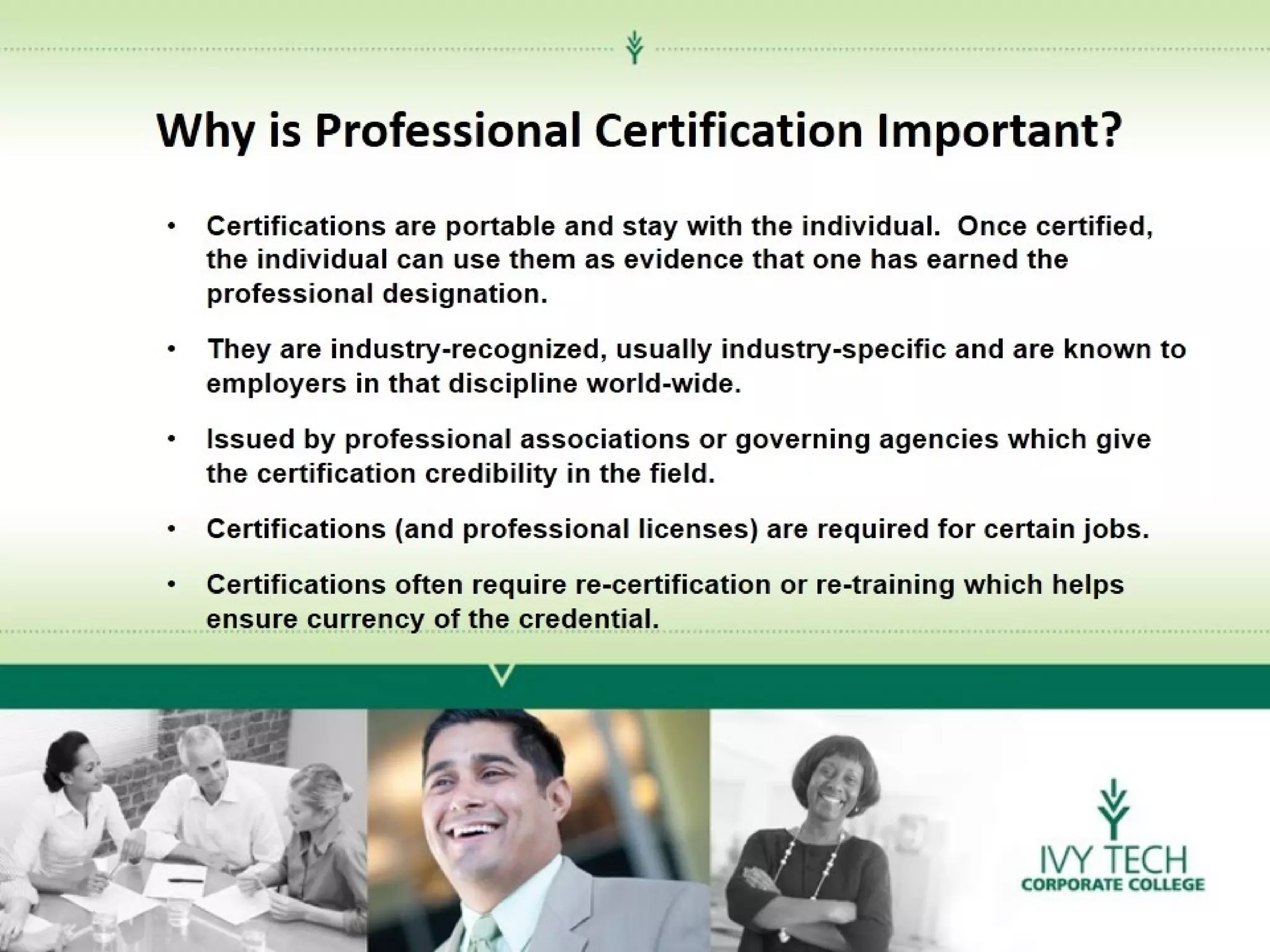 Why is Professional Certification Important?
•

Certifications are portable and stay with the individual. Once certified,
the individual can use them as evidence that one has earned the
professional designation.

•

They are industry-recognized, usually industry-specific and are known to
employers in that discipline world-wide.

•

Issued by professional associations or governing agencies which give
the certification credibility in the field.

•

Certifications (and professional licenses) are required for certain jobs.

•

Certifications often require re-certification or re-training which helps
ensure currency of the credential.

 