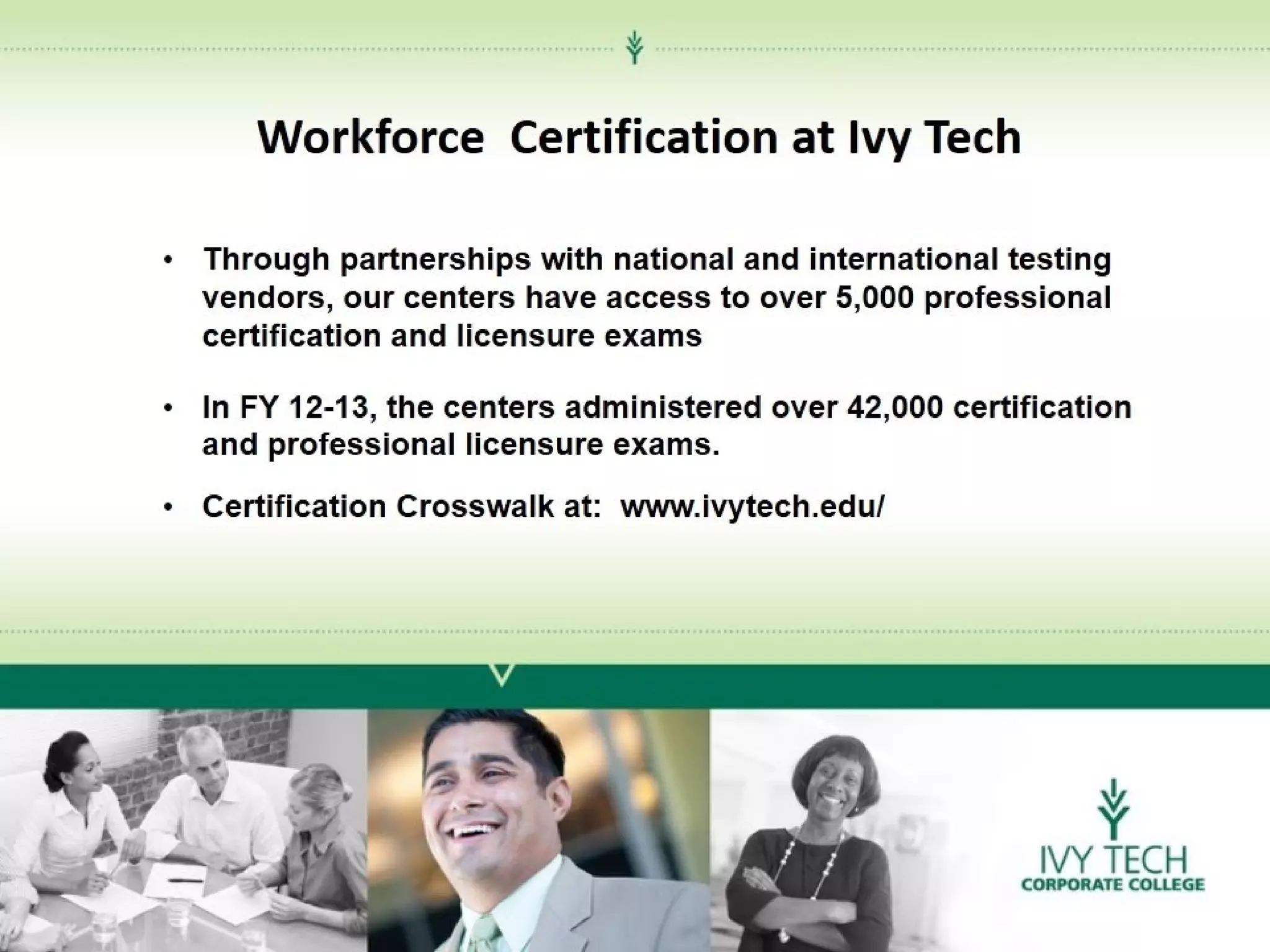 Workforce Certification at Ivy Tech
• Through partnerships with national and international testing
vendors, our centers have access to over 5,000 professional
certification and licensure exams
• In FY 12-13, the centers administered over 42,000 certification
and professional licensure exams.
• Certification Crosswalk at: www.ivytech.edu/

 