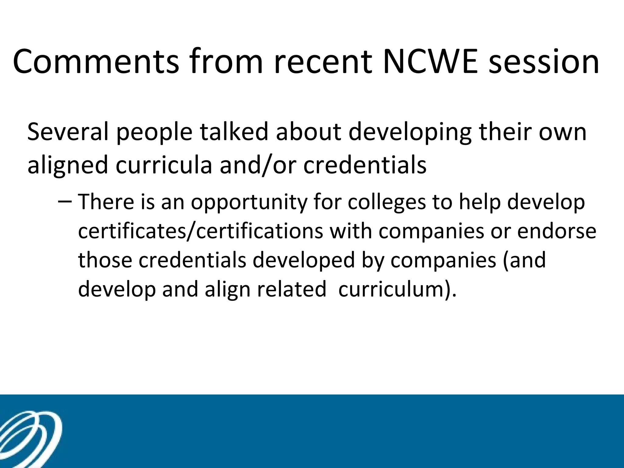 Comments from recent NCWE session
Several people talked about developing their own
aligned curricula and/or credentials
– There is an opportunity for colleges to help develop
certificates/certifications with companies or endorse
those credentials developed by companies (and
develop and align related curriculum).

44

 