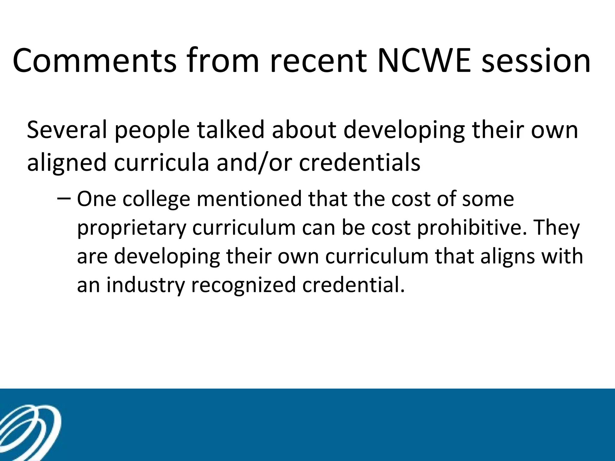 Comments from recent NCWE session
Several people talked about developing their own
aligned curricula and/or credentials
– One college mentioned that the cost of some
proprietary curriculum can be cost prohibitive. They
are developing their own curriculum that aligns with
an industry recognized credential.

45

 