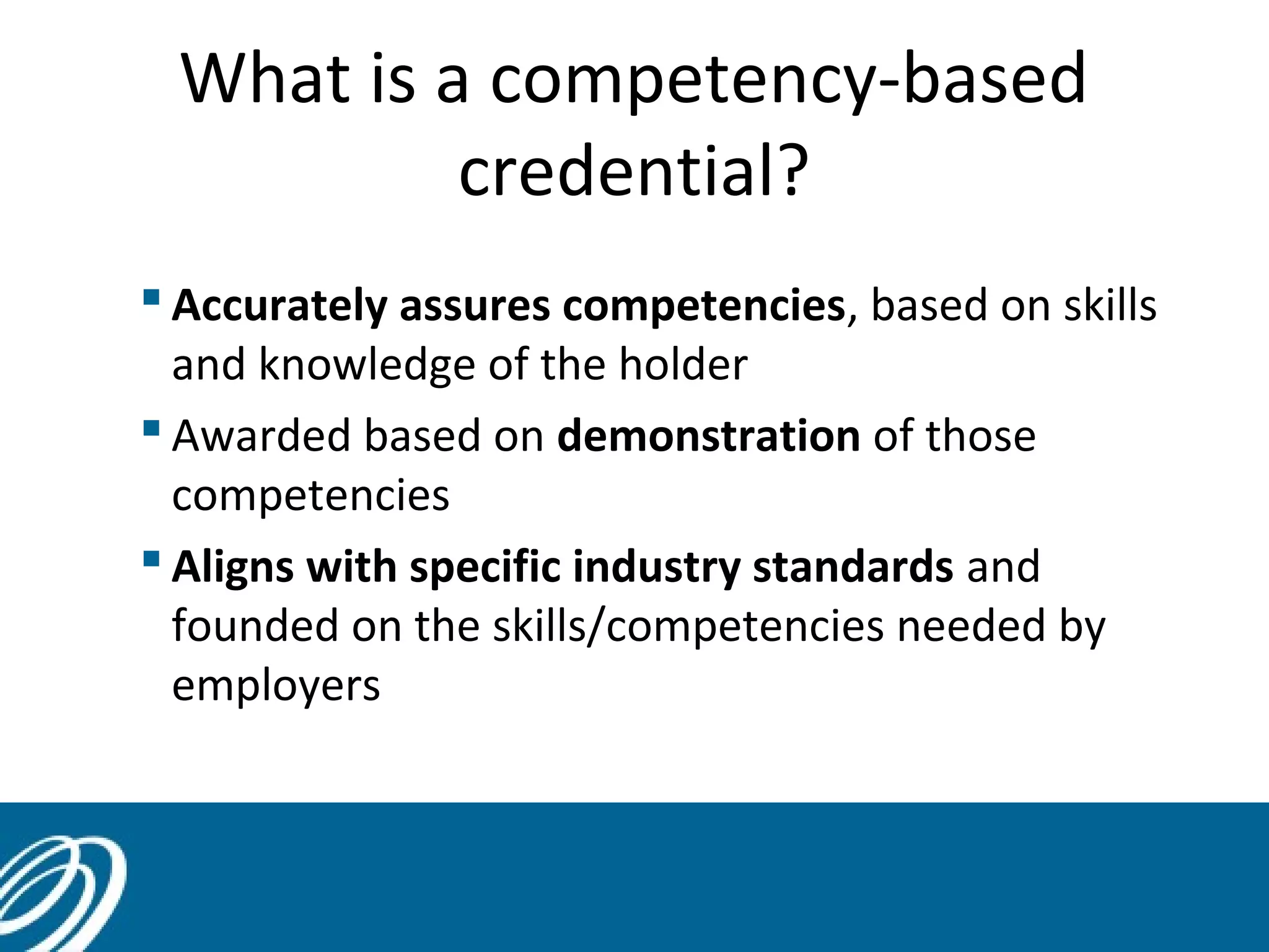 What is a competency-based
credential?
 Accurately assures competencies, based on skills
and knowledge of the holder
 Awarded based on demonstration of those
competencies
 Aligns with specific industry standards and
founded on the skills/competencies needed by
employers

 