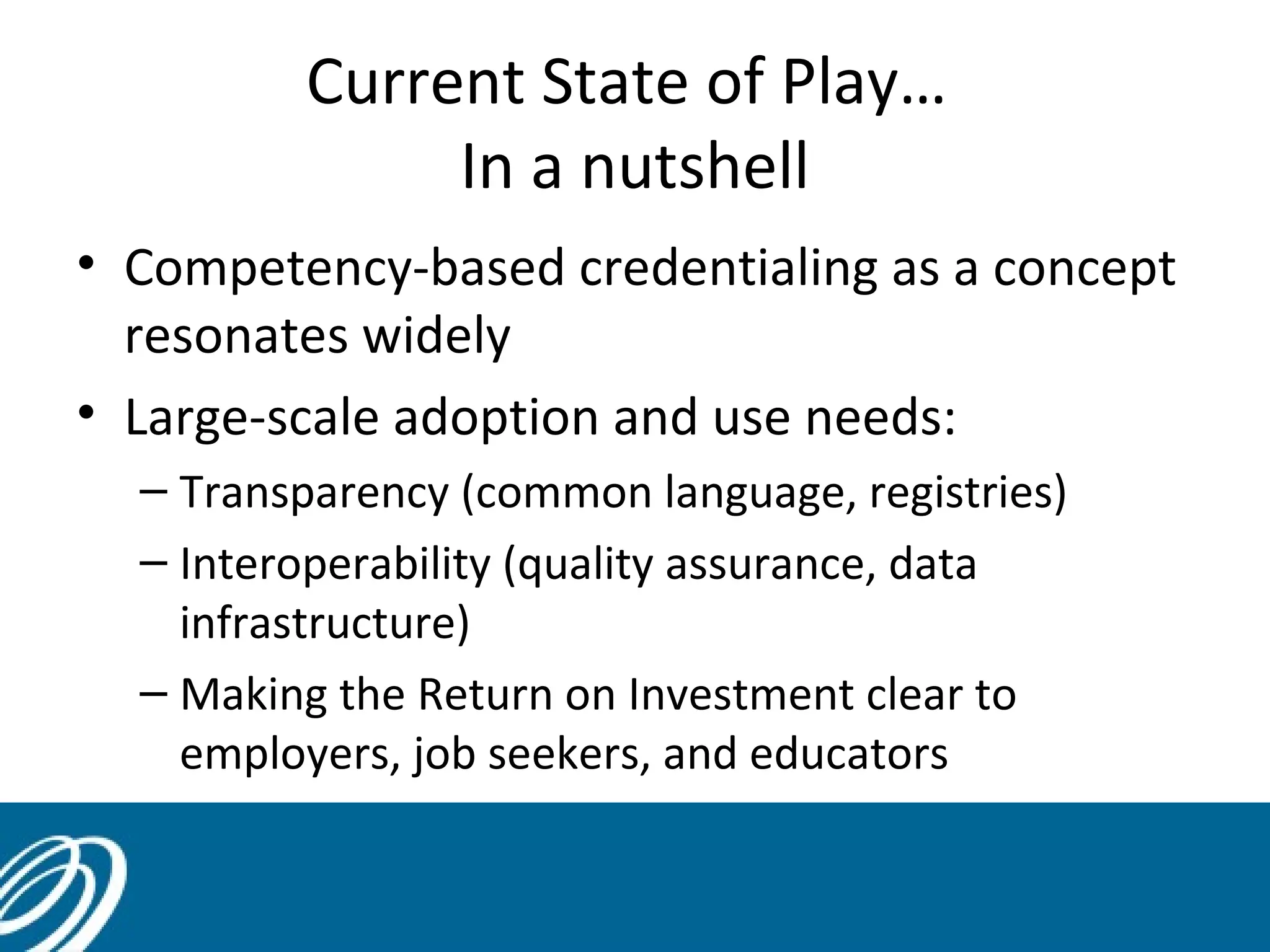 Current State of Play…
In a nutshell
• Competency-based credentialing as a concept
resonates widely
• Large-scale adoption and use needs:
– Transparency (common language, registries)
– Interoperability (quality assurance, data
infrastructure)
– Making the Return on Investment clear to
employers, job seekers, and educators

 