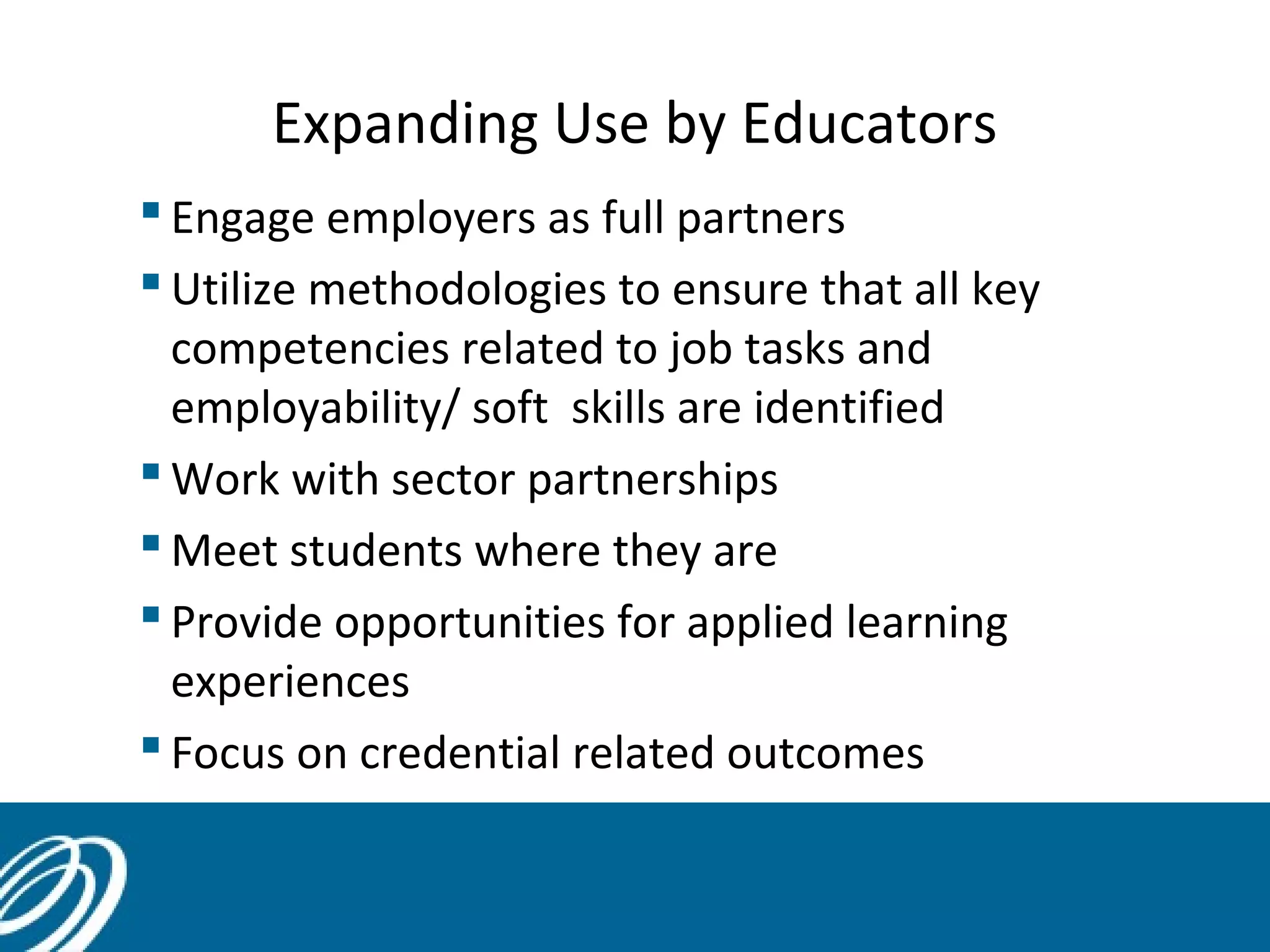Expanding Use by Educators
 Engage employers as full partners
 Utilize methodologies to ensure that all key
competencies related to job tasks and
employability/ soft skills are identified
 Work with sector partnerships
 Meet students where they are
 Provide opportunities for applied learning
experiences
 Focus on credential related outcomes

 