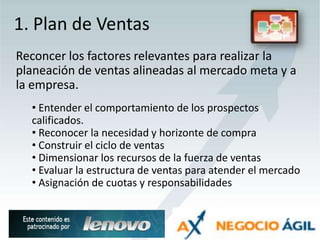 1. Plan de VentasReconcer los factores relevantes para realizar la planeación de ventas alineadas al mercado meta y a la empresa. Entender el comportamiento de los prospectos calificados.