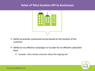 Ability to provide customized service based on the location of the
customer
Ability to run effective campaigns or to cater for an effective subscriber
base.
Example : Alert nearby customers about the ongoing sale
Value of Telco location API to businesses
 