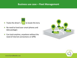 Business use case – Fleet Management
Tracks the driver’s to locate the lorry
No need to hand over smart phones and
data packages
Can track anytime, anywhere without the
need of internet connections or GPRS
sim
 