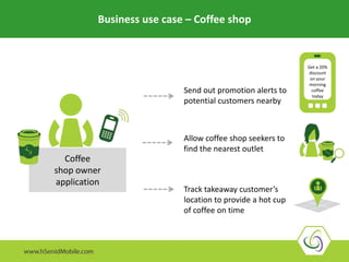 How can a coffee shop owner use location for his app?
Coffee
shop owner
application
Send out promotion alerts to
potential customers nearby
Allow coffee shop seekers to
find the nearest outlet
Track takeaway customer’s
location to provide a hot cup
of coffee on time
Get a 20%
discount
on your
morning
coffee
today
Business use case – Coffee shop
 