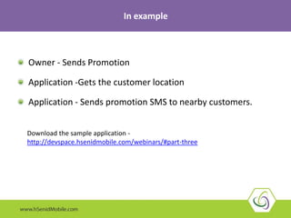 Owner - Sends Promotion
Application -Gets the customer location
Application - Sends promotion SMS to nearby customers.
In example
Download the sample application -
http://devspace.hsenidmobile.com/webinars/#part-three
 