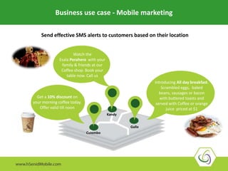 Business use case - Mobile marketing
Send effective SMS alerts to customers based on their location
Introducing All day breakfast.
Scrambled eggs, baked
beans, sausages or bacon
with buttered toasts and
served with Coffee or orange
juice priced at $1
Get a 10% discount on
your morning coffee today.
Offer valid till noon
Watch the
Esala Perahera with your
family & friends at our
Coffee shop. Book your
table now. Call us
Kandy
Colombo
Galle
 