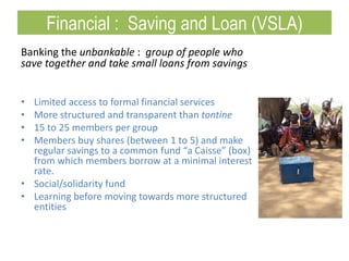 Banking the unbankable : group of people who
save together and take small loans from savings
• Limited access to formal financial services
• More structured and transparent than tontine
• 15 to 25 members per group
• Members buy shares (between 1 to 5) and make
regular savings to a common fund “a Caisse” (box)
from which members borrow at a minimal interest
rate.
• Social/solidarity fund
• Learning before moving towards more structured
entities
Financial : Saving and Loan (VSLA)
 