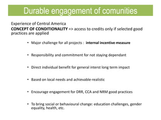Experience of Central America
CONCEPT OF CONDITIONALITY => access to credits only if selected good
practices are applied
• Major challenge for all projects : internal incentive measure
• Responsibility and commitment for not staying dependant
• Direct individual benefit for general interst long term impact
• Based on local needs and achievable-realistic
• Encourage engagement for DRR, CCA and NRM good practices
• To bring social or behavioural change: education challenges, gender
equality, health, etc.
Durable engagement of comunities
 