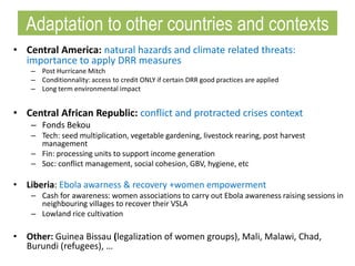 • Central America: natural hazards and climate related threats:
importance to apply DRR measures
– Post Hurricane Mitch
– Conditionnality: access to credit ONLY if certain DRR good practices are applied
– Long term environmental impact
• Central African Republic: conflict and protracted crises context
– Fonds Bekou
– Tech: seed multiplication, vegetable gardening, livestock rearing, post harvest
management
– Fin: processing units to support income generation
– Soc: conflict management, social cohesion, GBV, hygiene, etc
• Liberia: Ebola awarness & recovery +women empowerment
– Cash for awareness: women associations to carry out Ebola awareness raising sessions in
neighbouring villages to recover their VSLA
– Lowland rice cultivation
• Other: Guinea Bissau (legalization of women groups), Mali, Malawi, Chad,
Burundi (refugees), …
Adaptation to other countries and contexts
 
