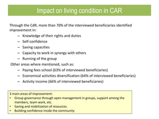 Through the CdR, more than 70% of the interviewed beneficiaries identified
improvement in:
– Knowledge of their rights and duties
– Self-confidence
– Saving capacities
– Capacity to work in synergy with others
– Running of the group
Other areas where mentioned, such as:
– Paying fees school (63% of interviewed beneficiaries)
– Economical activities diversification (64% of interviewed beneficiaries)
– Activity income (66% of interviewed beneficiaries)
3 main areas of improvement:
• Group governance through open management in groups, support among the
members, team work, etc.
• Saving and mobilization of resources.
• Building confidence inside the community
Impact on living condition in CAR
 