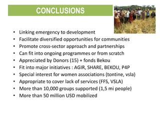 • Linking emergency to development
• Facilitate diversified opportunities for communities
• Promote cross-sector approach and partnerships
• Can fit into ongoing programmes or from scratch
• Appreciated by Donors (15) + fonds Bekou
• Fit into major initiatives : AGIR, SHARE, BEKOU, P4P
• Special interest for women associations (tontine, vsla)
• Appropriate to cover lack of services (FFS, VSLA)
• More than 10,000 groups supported (1,5 mi people)
• More than 50 million USD mobilized
CONCLUSIONS
 