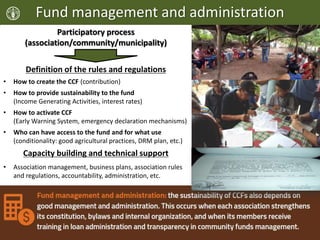 Fund management and administration
Participatory process
(association/community/municipality)
Definition of the rules and regulations
• How to create the CCF (contribution)
• How to provide sustainability to the fund
(Income Generating Activities, interest rates)
• How to activate CCF
(Early Warning System, emergency declaration mechanisms)
• Who can have access to the fund and for what use
(conditionality: good agricultural practices, DRM plan, etc.)
Capacity building and technical support
• Association management, business plans, association rules
and regulations, accountability, administration, etc.
 