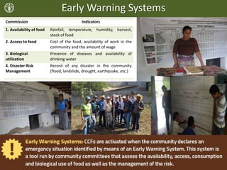 Early Warning Systems
Commission Indicators
1. Availability of food Rainfall, temperature, humidity, harvest,
stock of food
2. Access to food Cost of the food, availability of work in the
community and the amount of wage
3. Biological
utilization
Presence of diseases and availability of
drinking water
4. Disaster Risk
Management
Record of any disaster in the community
(flood, landslide, drought, earthquake, etc.)
 