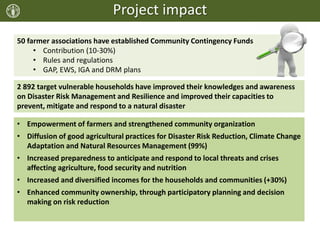 Project impact
50 farmer associations have established Community Contingency Funds
• Contribution (10-30%)
• Rules and regulations
• GAP, EWS, IGA and DRM plans
2 892 target vulnerable households have improved their knowledges and awareness
on Disaster Risk Management and Resilience and improved their capacities to
prevent, mitigate and respond to a natural disaster
• Empowerment of farmers and strengthened community organization
• Diffusion of good agricultural practices for Disaster Risk Reduction, Climate Change
Adaptation and Natural Resources Management (99%)
• Increased preparedness to anticipate and respond to local threats and crises
affecting agriculture, food security and nutrition
• Increased and diversified incomes for the households and communities (+30%)
• Enhanced community ownership, through participatory planning and decision
making on risk reduction
 
