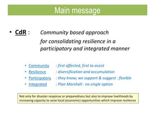 • CdR : Community based approach
for consolidating resilience in a
participatory and integrated manner
• Community : first affected, first to assist
• Resilience : diversification and accumulation
• Participatory : they know; we support & suggest : flexible
• Integrated : Plan Marshall : no single option
Not only for disaster response or preparedness but also to improve livelihoods by
increasing capacity to seize local (economic) opportunities which improve resilience
Main message
 