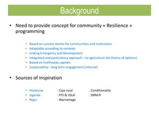 • Need to provide concept for community « Resilience »
programming
• Based on success stories for communities and institutions
• Adaptable according to contexts
• Linking Emergency and Development
• Integrated and particiatory approach : no agriculture silo (menu of options)
• Based on livelihoods capitals
• Sustainability : long term engagement (internal)
• Sources of inspiration
• Honduras : Caja rural . Conditionality
• Uganda : FFS & VSLA . DRM-R
• Niger : Warrantage
Background
 