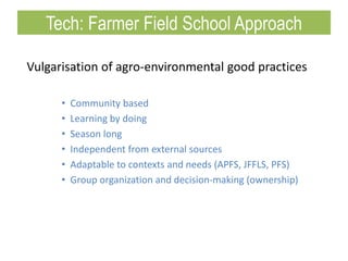 Vulgarisation of agro-environmental good practices
• Community based
• Learning by doing
• Season long
• Independent from external sources
• Adaptable to contexts and needs (APFS, JFFLS, PFS)
• Group organization and decision-making (ownership)
Tech: Farmer Field School Approach
 