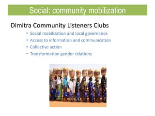 Dimitra Community Listeners Clubs
• Social mobilization and local governance
• Access to information and communication
• Collective action
• Transformation gender relations
Social: community mobilization
 
