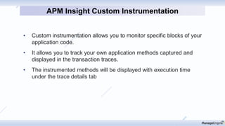 • Custom instrumentation allows you to monitor specific blocks of your
application code.
• It allows you to track your own application methods captured and
displayed in the transaction traces.
• The instrumented methods will be displayed with execution time
under the trace details tab
APM Insight Custom Instrumentation
 