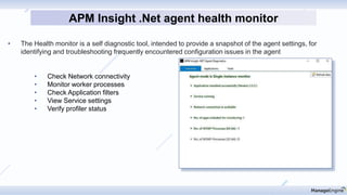 • The Health monitor is a self diagnostic tool, intended to provide a snapshot of the agent settings, for
identifying and troubleshooting frequently encountered configuration issues in the agent
APM Insight .Net agent health monitor
• Check Network connectivity
• Monitor worker processes
• Check Application filters
• View Service settings
• Verify profiler status
 