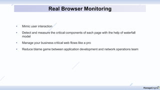 • Mimic user interaction
• Detect and measure the critical components of each page with the help of waterfall
model
• Manage your business critical web flows like a pro
• Reduce blame game between application development and network operations team
Real Browser Monitoring
 