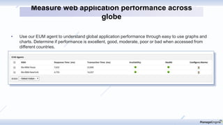 • Use our EUM agent to understand global application performance through easy to use graphs and
charts. Determine if performance is excellent, good, moderate, poor or bad when accessed from
different countries.
Measure web application performance across
globe
 