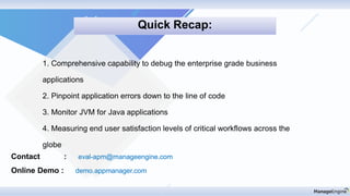 Contact : eval-apm@manageengine.com
Online Demo : demo.appmanager.com
1. Comprehensive capability to debug the enterprise grade business
applications
2. Pinpoint application errors down to the line of code
3. Monitor JVM for Java applications
4. Measuring end user satisfaction levels of critical workflows across the
globe
Quick Recap:
 