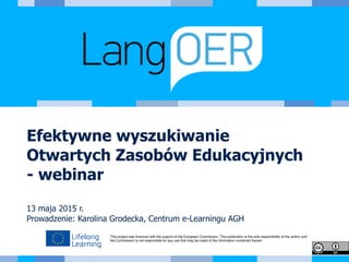 This project was ﬁnanced with the support of the European Commission. This publication is the sole responsibility of the author and
the Commission is not responsible for any use that may be made of the information contained therein.
Efektywne wyszukiwanie
Otwartych Zasobów Edukacyjnych
- webinar
13 maja 2015 r.
Prowadzenie: Karolina Grodecka, Centrum e-Learningu AGH
 