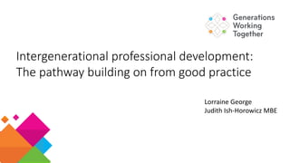 Intergenerational professional development:
The pathway building on from good practice
Lorraine George
Judith Ish-Horowicz MBE
 