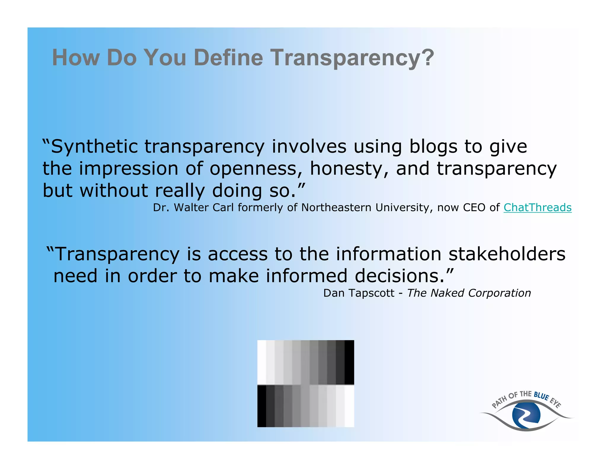 How Do You Define Transparency?


“Synthetic transparency involves using blogs to give
the impression of openness, honesty, and transparency
but without really doing so.”
           Dr. Walter Carl formerly of Northeastern University, now CEO of ChatThreads



“Transparency is access to the information stakeholders
 need in order to make informed decisions.”
                                          Dan Tapscott - The Naked Corporation




                                     11
 