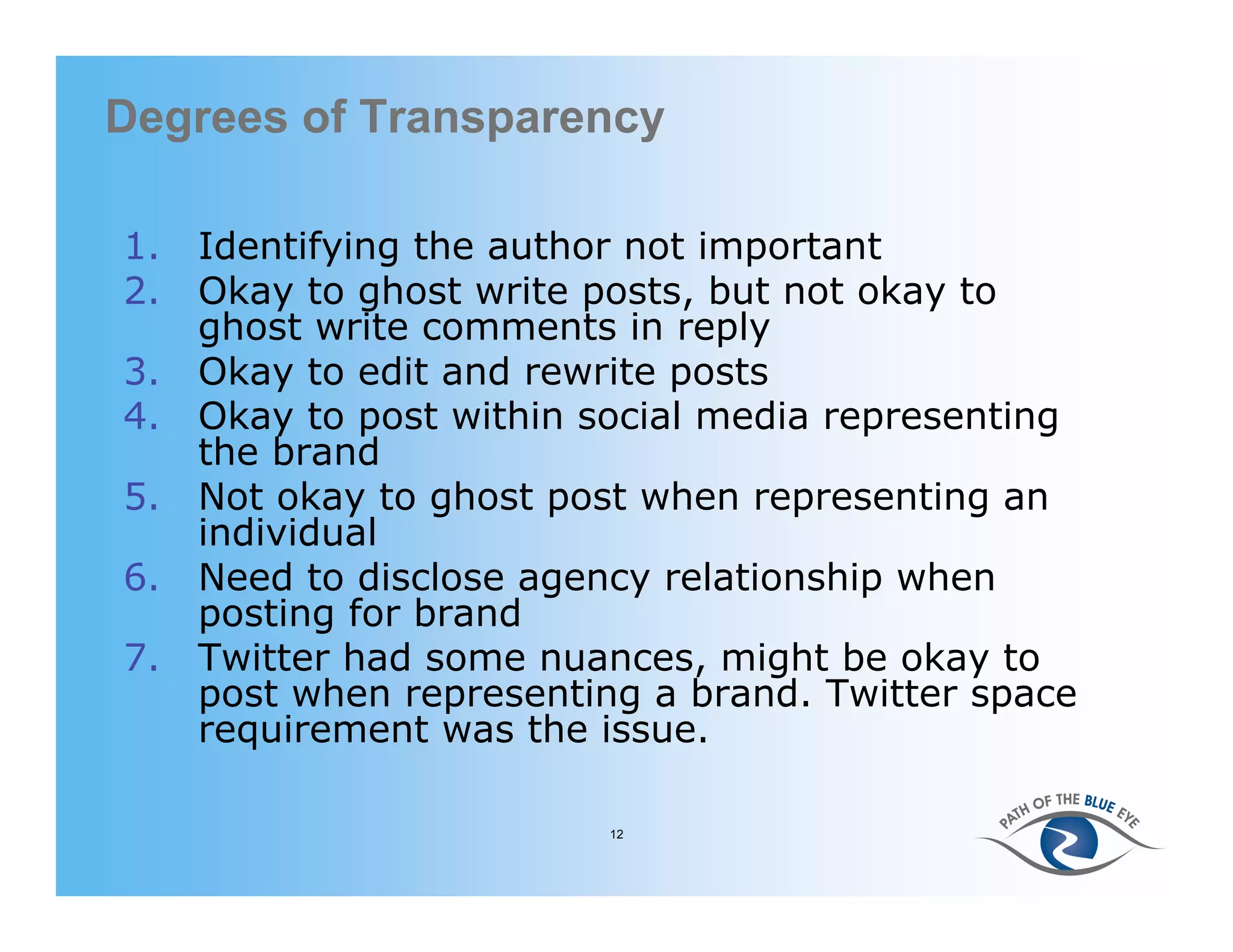 Degrees of Transparency

1. Identifying the author not important
2. Okay to ghost write posts, but not okay to
   ghost write comments in reply
3. Okay to edit and rewrite posts
4. Okay to post within social media representing
   the brand
5. Not okay to ghost post when representing an
   individual
6. Need to disclose agency relationship when
   posting for brand
7. Twitter had some nuances, might be okay to
   post when representing a brand. Twitter space
   requirement was the issue.

                        12
 