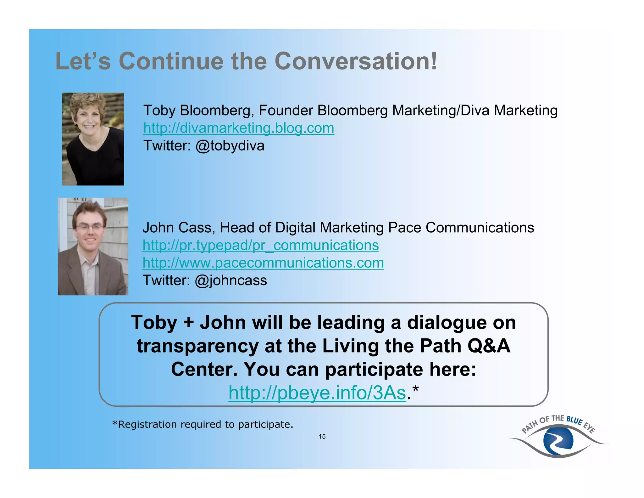 Let’s Continue the Conversation!
          Toby Bloomberg, Founder Bloomberg Marketing/Diva Marketing
          http://divamarketing.blog.com
          Twitter: @tobydiva




          John Cass, Head of Digital Marketing Pace Communications
          http://pr.typepad/pr_communications
          http://www.pacecommunications.com
          Twitter: @johncass

       Toby + John will be leading a dialogue on
       transparency at the Living the Path Q&A
           Center. You can participate here:
                http://pbeye.info/3As.*
    *Registration required to participate.
                                             15
 