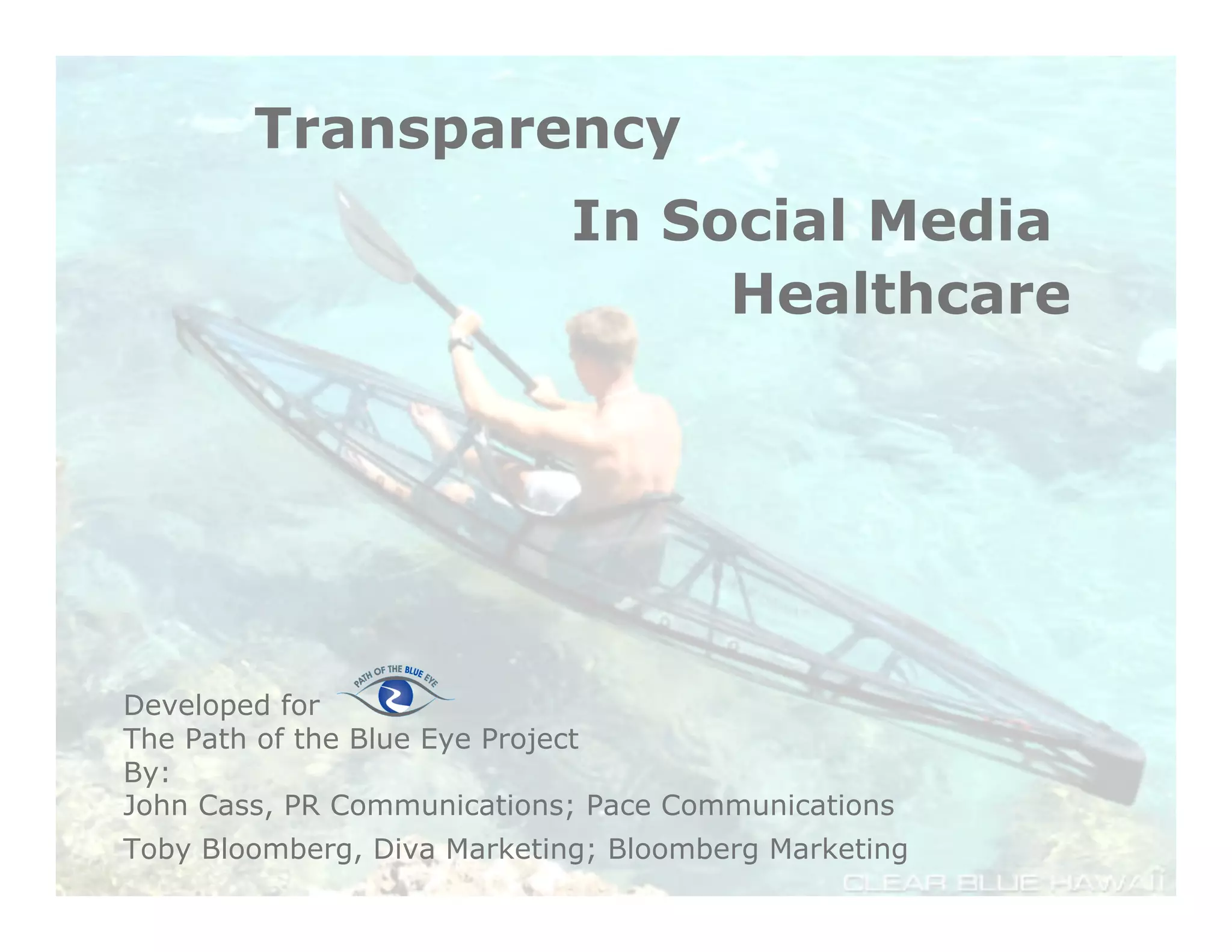 Transparency
                             In Social Media
                                  Healthcare




Developed for
The Path of the Blue Eye Project
By:
John Cass, PR Communications; Pace Communications
                               8
Toby Bloomberg, Diva Marketing; Bloomberg Marketing
 