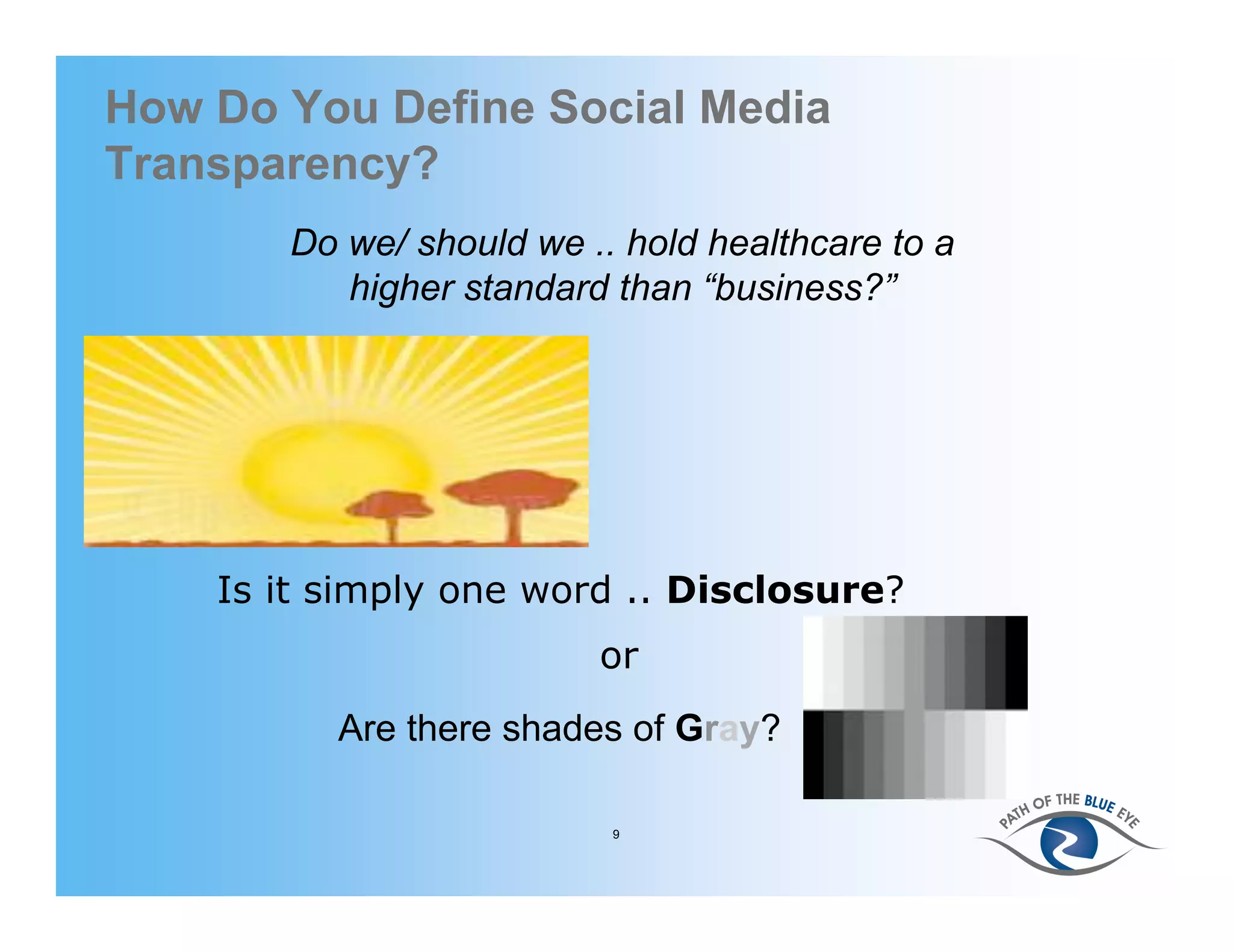 How Do You Define Social Media
Transparency?
       Do we/ should we .. hold healthcare to a
          higher standard than “business?”




    Is it simply one word .. Disclosure?
                         or
          Are there shades of Gray?

                          9
 