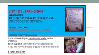 LIST 4373 , SPRING 2016
WEBINAR 3
4/4 (6:00-7:15 PM) & 4/5 (2:00-3:15 PM)
OR RECORDED SESSION
REFLECTION DUE:
MONDAY OF WEEK 13, 4/11/16 (11:59 PM).
WITH DR. PEGGYSEMINGSON
Note: Please login 10 minutes early to the
webinar.
Tech support (24/7) for the videoconference
if you are having trouble logging in to the sessions:
1 (877) 382-2293
 